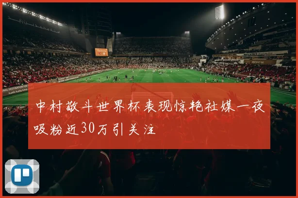 中村敬斗世界杯表现惊艳社媒一夜吸粉近30万引关注