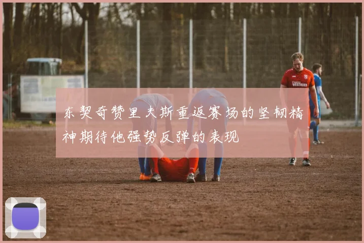 东契奇赞里夫斯重返赛场的坚韧精神期待他强势反弹的表现