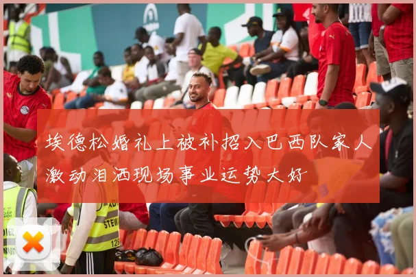 埃德松婚礼上被补招入巴西队家人激动泪洒现场事业运势大好