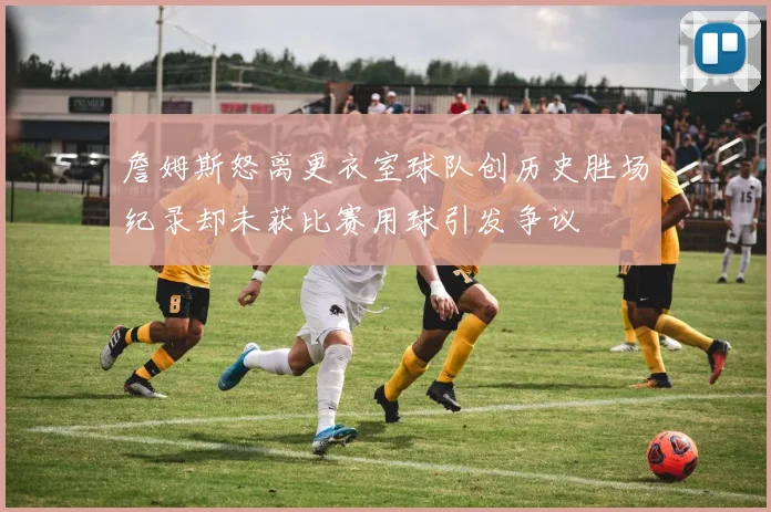 詹姆斯怒离更衣室球队创历史胜场纪录却未获比赛用球引发争议