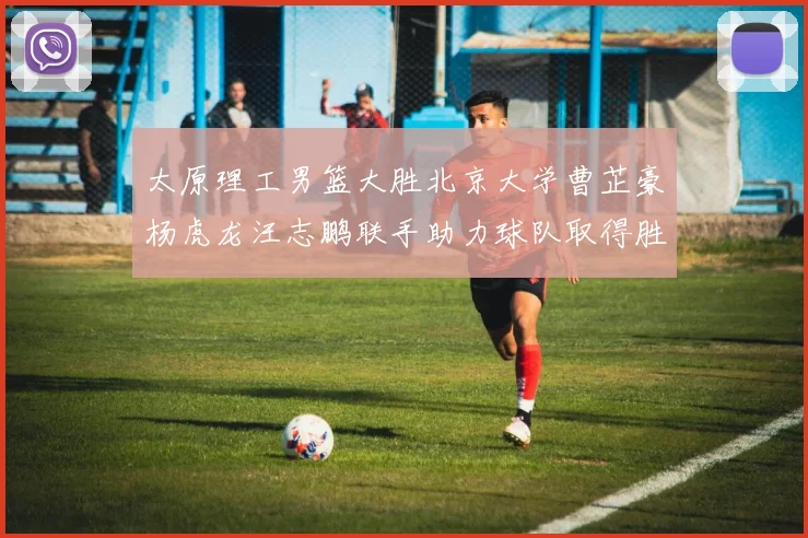 太原理工男篮大胜北京大学曹芷豪杨虎龙汪志鹏联手助力球队取得胜利