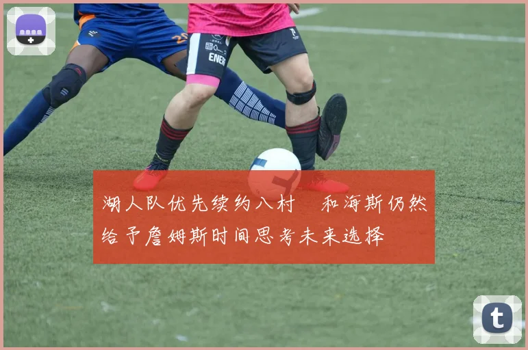 湖人队优先续约八村塁和海斯仍然给予詹姆斯时间思考未来选择
