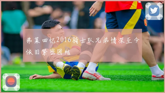 弗莱回忆2016骑士队兄弟情深至今依旧紧密团结