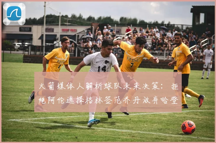 火箭媒体人解析球队未来决策：拒绝阿伦选择格林签范乔丹放弃哈登