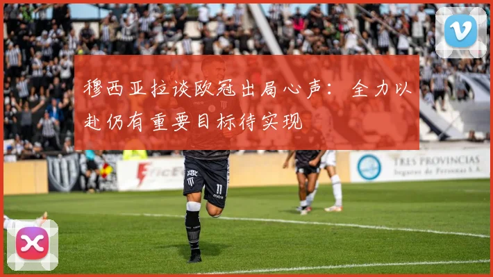穆西亚拉谈欧冠出局心声：全力以赴仍有重要目标待实现