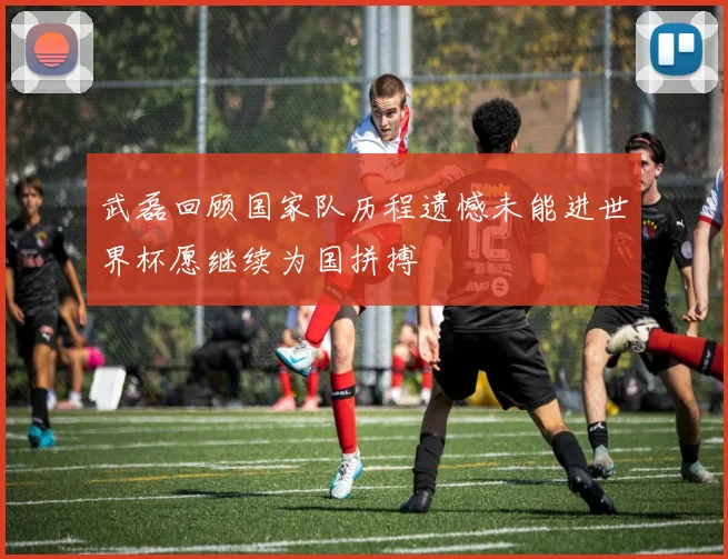武磊回顾国家队历程遗憾未能进世界杯愿继续为国拼搏