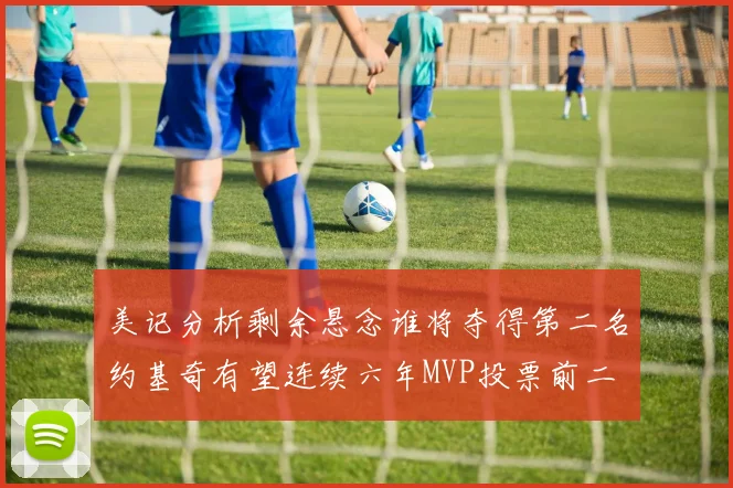 美记分析剩余悬念谁将夺得第二名约基奇有望连续六年MVP投票前二