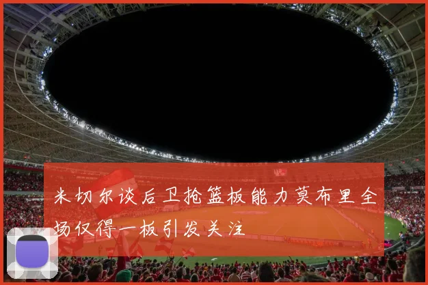 米切尔谈后卫抢篮板能力莫布里全场仅得一板引发关注
