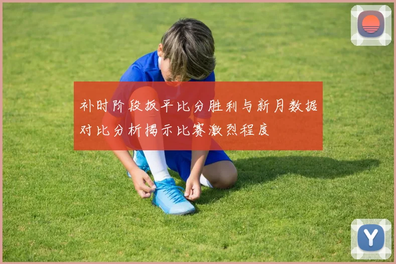 补时阶段扳平比分胜利与新月数据对比分析揭示比赛激烈程度