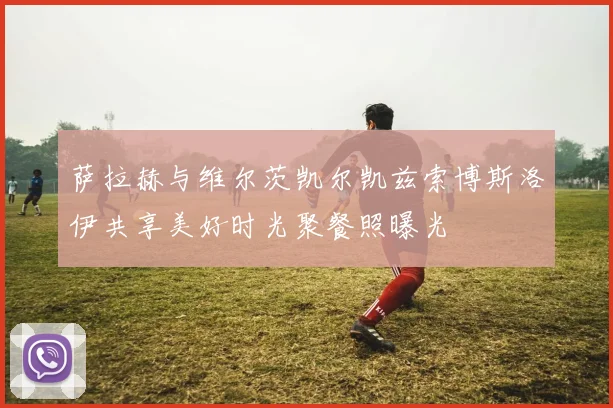 萨拉赫与维尔茨凯尔凯兹索博斯洛伊共享美好时光聚餐照曝光
