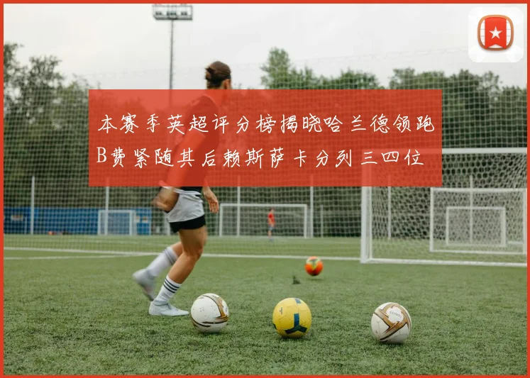 本赛季英超评分榜揭晓哈兰德领跑B费紧随其后赖斯萨卡分列三四位