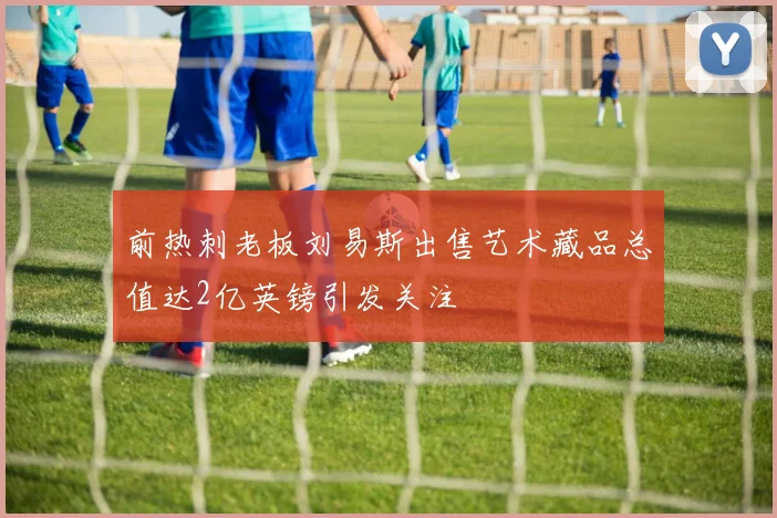 前热刺老板刘易斯出售艺术藏品总值达2亿英镑引发关注