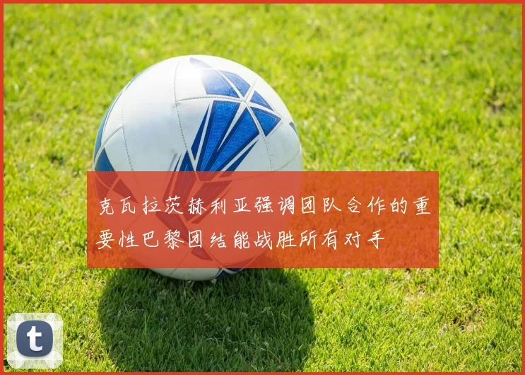 克瓦拉茨赫利亚强调团队合作的重要性巴黎团结能战胜所有对手
