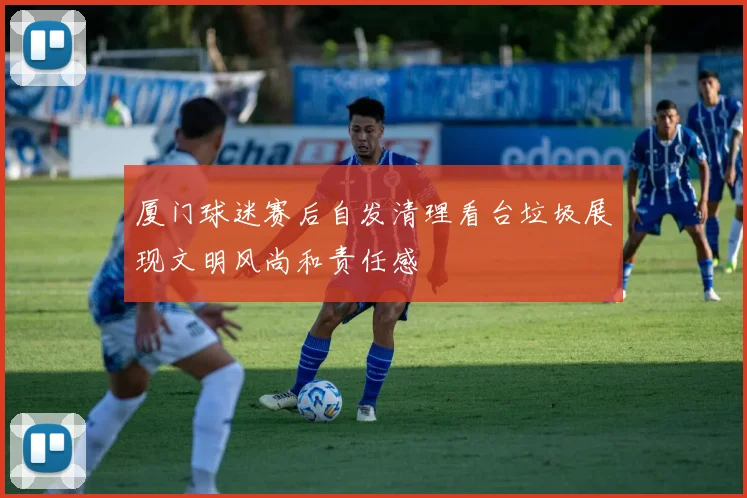 厦门球迷赛后自发清理看台垃圾展现文明风尚和责任感