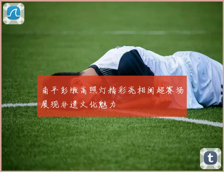 南平彭墩高照灯精彩亮相闽超赛场展现非遗文化魅力