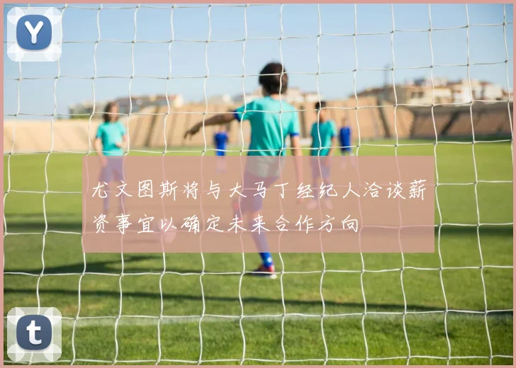 尤文图斯将与大马丁经纪人洽谈薪资事宜以确定未来合作方向