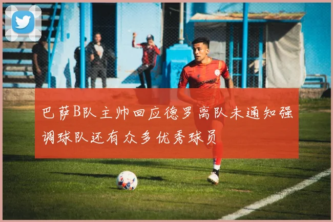 巴萨B队主帅回应德罗离队未通知强调球队还有众多优秀球员