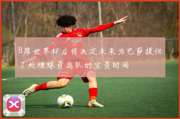 B席世界杯后将决定未来为巴萨提供了处理球员离队的宝贵时间
