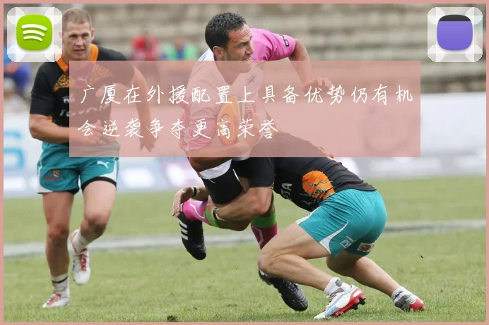 广厦在外援配置上具备优势仍有机会逆袭争夺更高荣誉