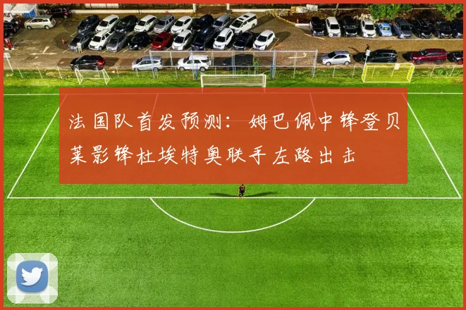法国队首发预测：姆巴佩中锋登贝莱影锋杜埃特奥联手左路出击