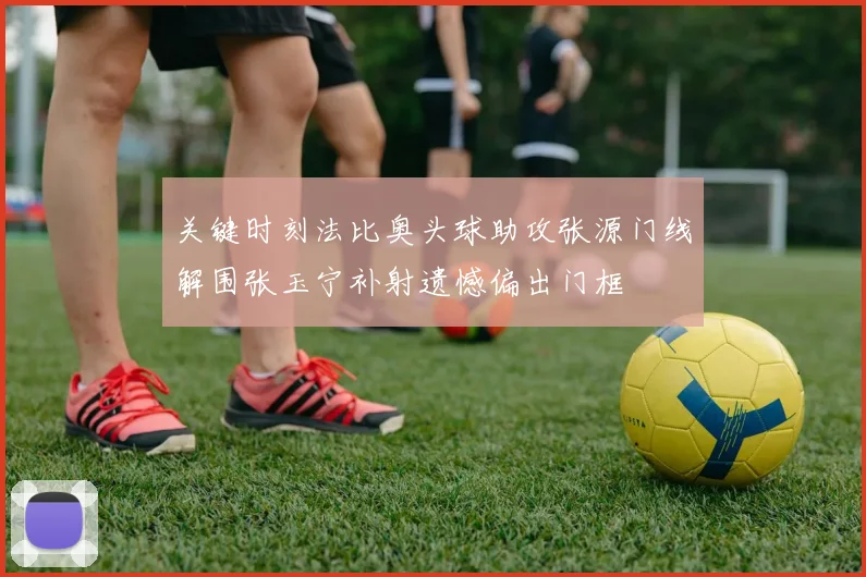 关键时刻法比奥头球助攻张源门线解围张玉宁补射遗憾偏出门框