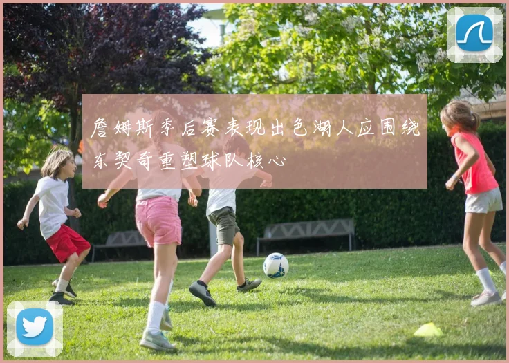 詹姆斯季后赛表现出色湖人应围绕东契奇重塑球队核心