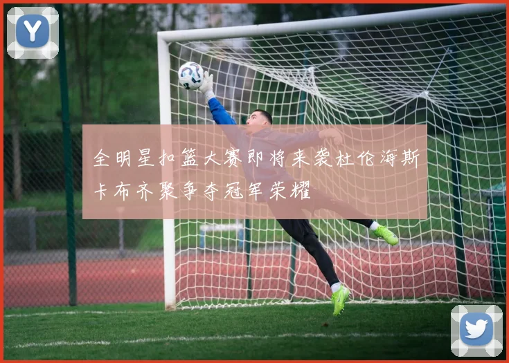 全明星扣篮大赛即将来袭杜伦海斯卡布齐聚争夺冠军荣耀