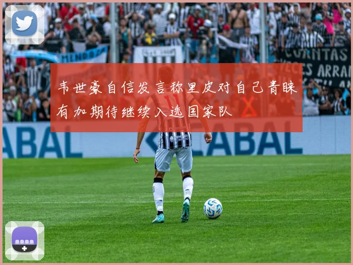 韦世豪自信发言称里皮对自己青睐有加期待继续入选国家队